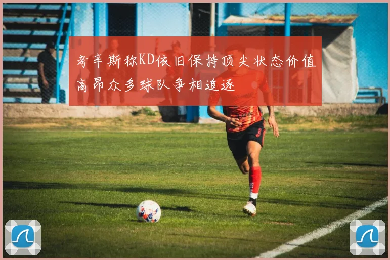 考辛斯称KD依旧保持顶尖状态价值高昂众多球队争相追逐