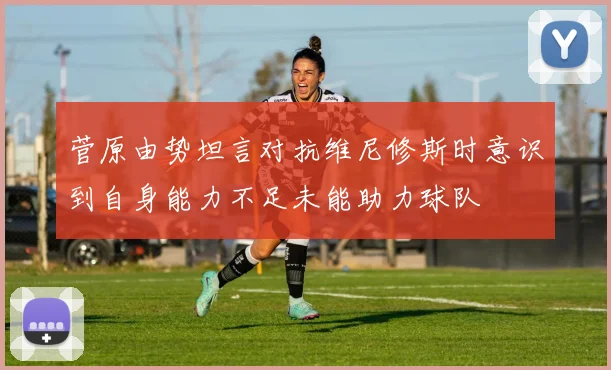 菅原由势坦言对抗维尼修斯时意识到自身能力不足未能助力球队