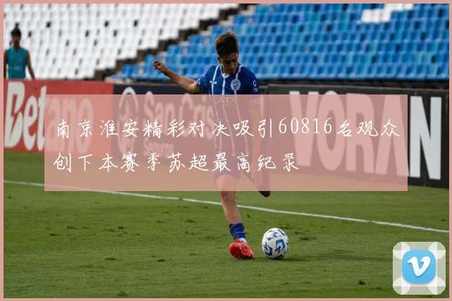 南京淮安精彩对决吸引60816名观众创下本赛季苏超最高纪录