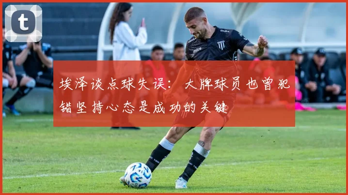 埃泽谈点球失误：大牌球员也曾犯错坚持心态是成功的关键