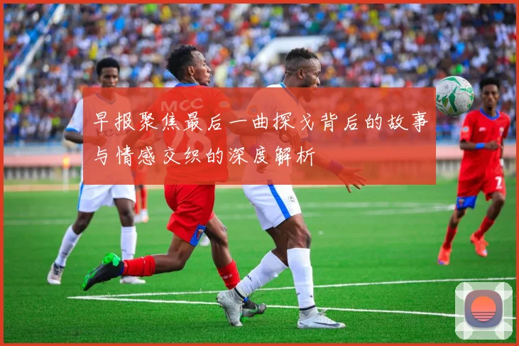 早报聚焦最后一曲探戈背后的故事与情感交织的深度解析