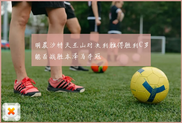 明晨沙特天王山对决利雅得胜利C罗能否战胜本泽马夺冠