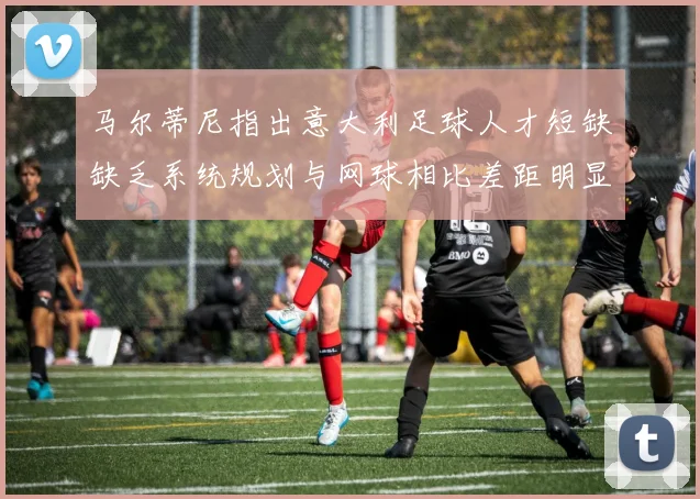 马尔蒂尼指出意大利足球人才短缺缺乏系统规划与网球相比差距明显