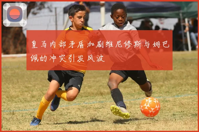 皇马内部矛盾加剧维尼修斯与姆巴佩的冲突引发风波