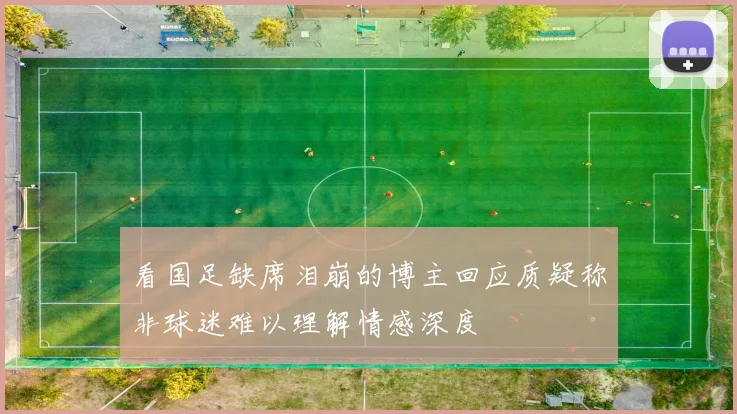 看国足缺席泪崩的博主回应质疑称非球迷难以理解情感深度