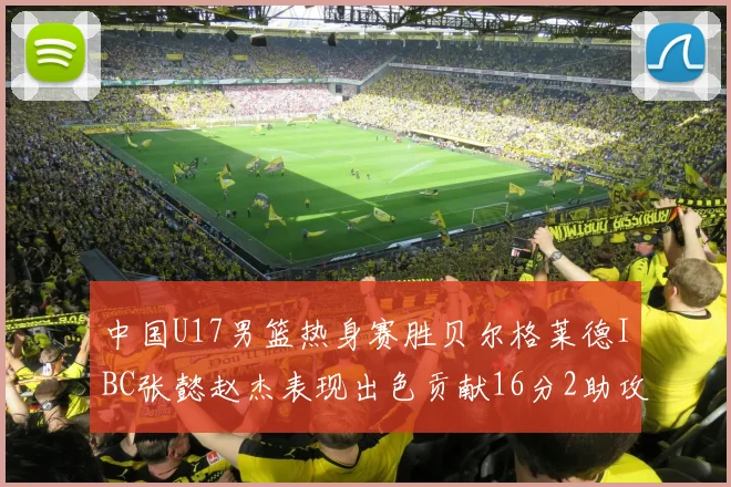 中国U17男篮热身赛胜贝尔格莱德IBC张懿赵杰表现出色贡献16分2助攻2抢断