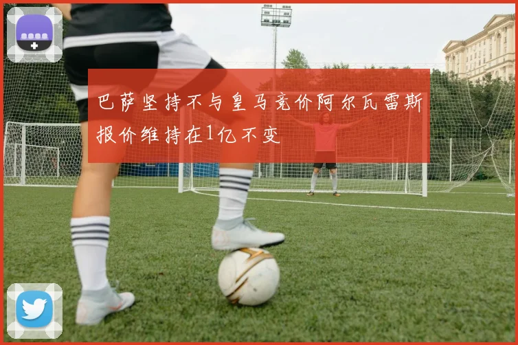 巴萨坚持不与皇马竞价阿尔瓦雷斯报价维持在1亿不变