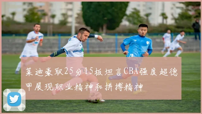 莱迪豪取25分15板坦言CBA强度超德甲展现职业精神和拼搏精神
