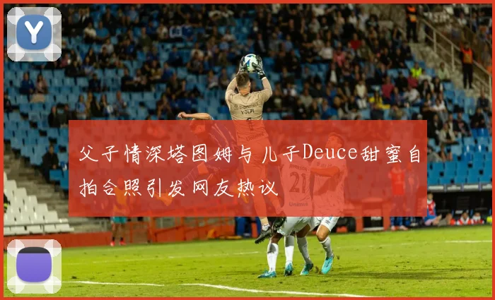 父子情深塔图姆与儿子Deuce甜蜜自拍合照引发网友热议