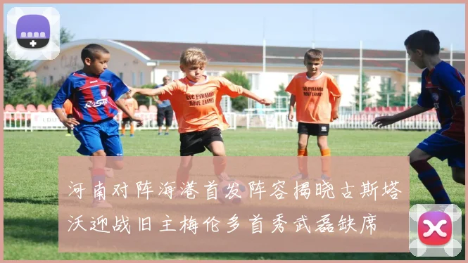 河南对阵海港首发阵容揭晓古斯塔沃迎战旧主梅伦多首秀武磊缺席