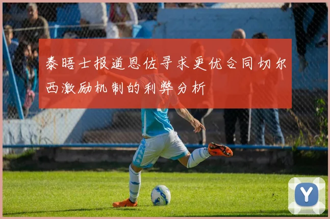泰晤士报道恩佐寻求更优合同切尔西激励机制的利弊分析