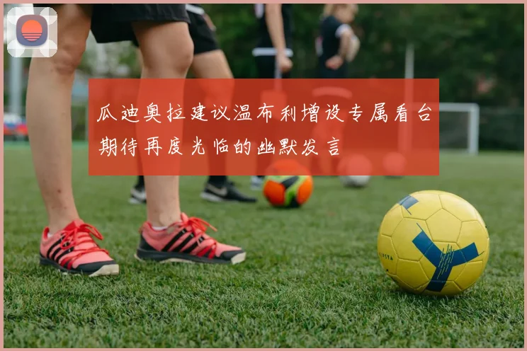 瓜迪奥拉建议温布利增设专属看台期待再度光临的幽默发言