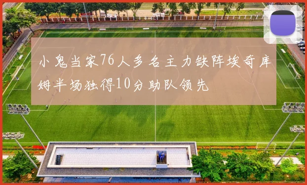 小鬼当家76人多名主力缺阵埃奇库姆半场独得10分助队领先