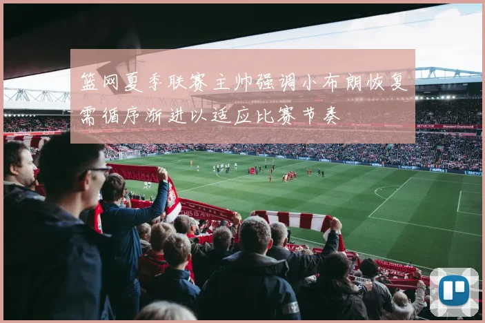 篮网夏季联赛主帅强调小布朗恢复需循序渐进以适应比赛节奏