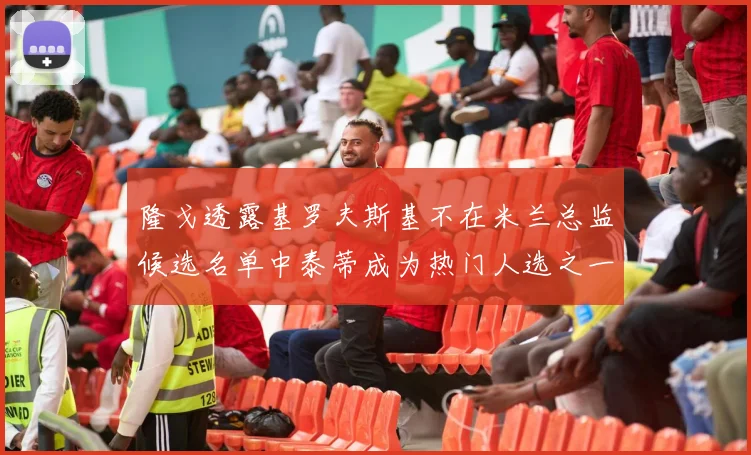 隆戈透露基罗夫斯基不在米兰总监候选名单中泰蒂成为热门人选之一
