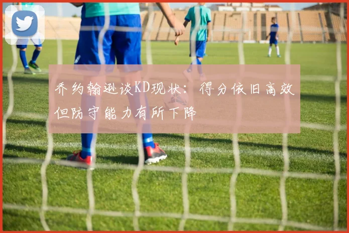 乔约翰逊谈KD现状：得分依旧高效但防守能力有所下降