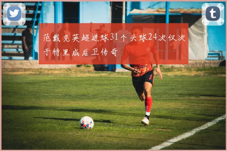 范戴克英超进球31个头球24次仅次于特里成后卫传奇