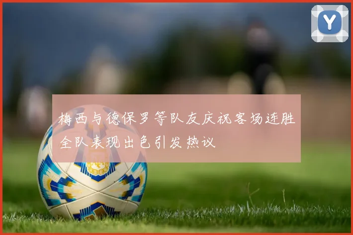 梅西与德保罗等队友庆祝客场连胜全队表现出色引发热议