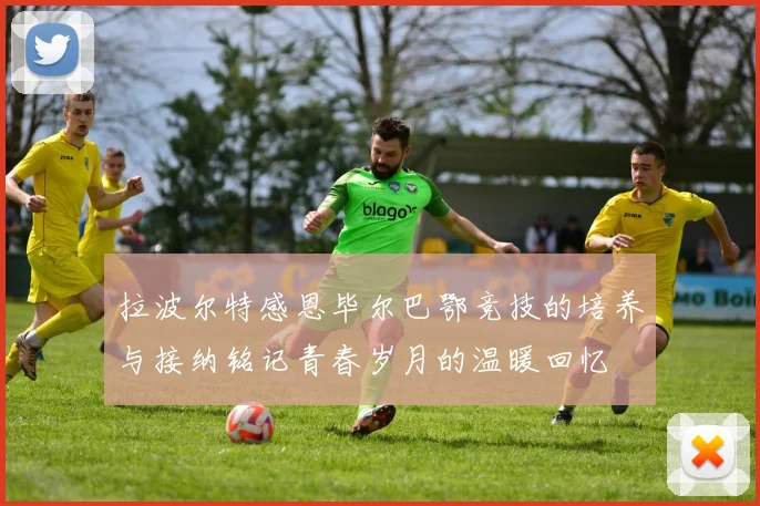 拉波尔特感恩毕尔巴鄂竞技的培养与接纳铭记青春岁月的温暖回忆